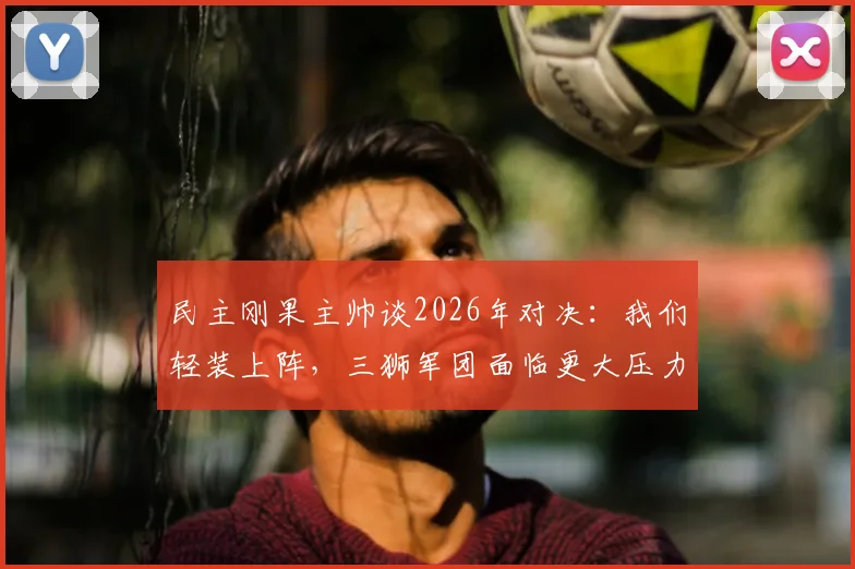 民主刚果主帅谈2026年对决：我们轻装上阵，三狮军团面临更大压力