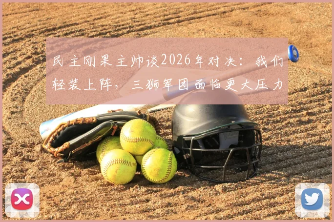 民主刚果主帅谈2026年对决:我们轻装上阵,三狮军团面临更大压力
