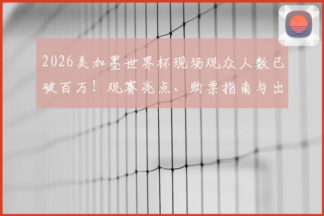 2026美加墨世界杯现场观众人数已破百万！观赛亮点、购票指南与出行攻略全解析