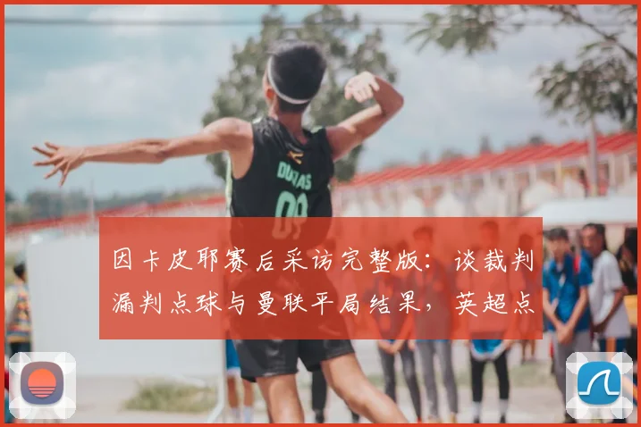 因卡皮耶赛后采访完整版：谈裁判漏判点球与曼联平局结果，英超点球判罚规则深度解析