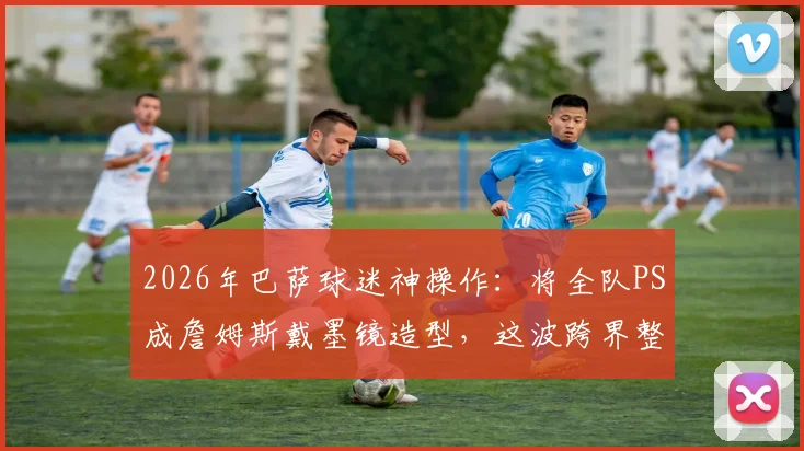 2026年巴萨球迷神操作：将全队PS成詹姆斯戴墨镜造型，这波跨界整活你怎么看？