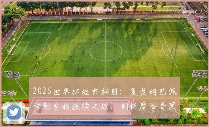 2026世界杯经典相册:复盘姆巴佩传射自我救赎之战,剖析摩洛哥黑马为何终飞不过沧海