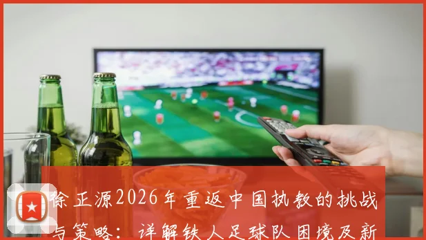 徐正源2026年重返中国执教的挑战与策略：详解铁人足球队困境及新任主帅的破局之道