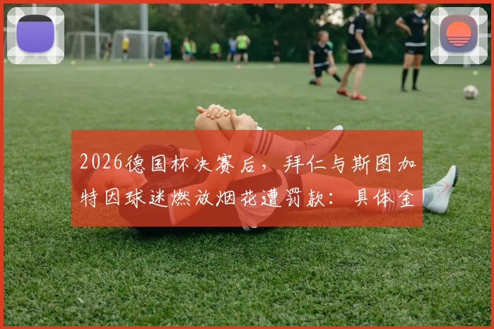 2026德国杯决赛后，拜仁与斯图加特因球迷燃放烟花遭罚款：具体金额、处罚依据及俱乐部应对措施全览