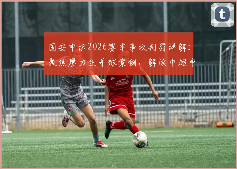 国安申诉2026赛季争议判罚详解：聚焦廖力生手球案例，解读中超申诉流程与判罚标准