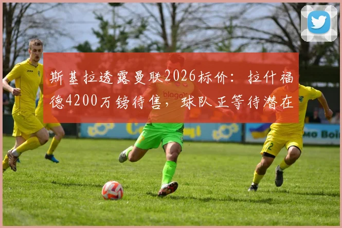 斯基拉透露曼联2026标价：拉什福德4200万镑待售，球队正等待潜在报价评估