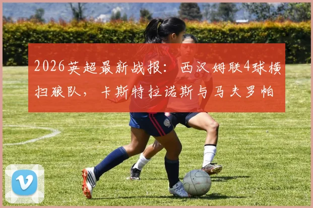 2026英超最新战报：西汉姆联4球横扫狼队，卡斯特拉诺斯与马夫罗帕诺斯双双梅开二度实录