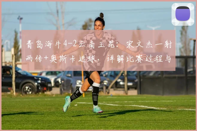 青岛海牛4-2云南玉昆：宋文杰一射两传+奥斯卡进球，详解比赛过程与球员表现