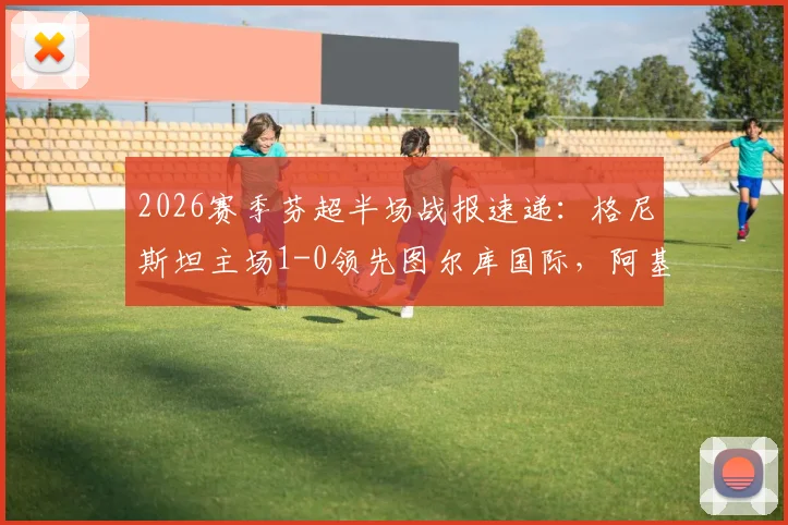 2026赛季芬超半场战报速递：格尼斯坦主场1-0领先图尔库国际，阿基涅米关键破门
