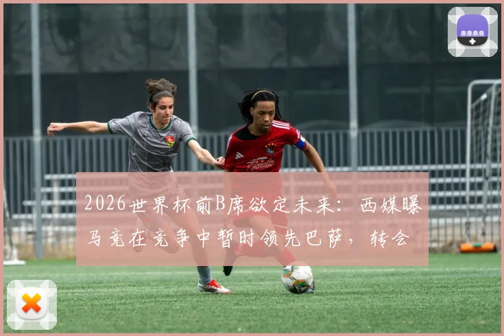 2026世界杯前B席欲定未来：西媒曝马竞在竞争中暂时领先巴萨，转会进展深度解析