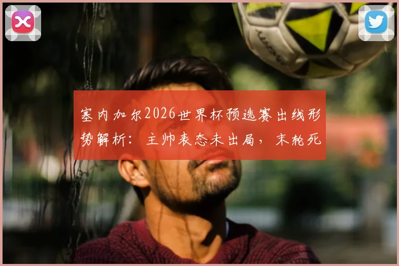 塞内加尔2026世界杯预选赛出线形势解析：主帅表态未出局，末轮死磕三分求生路