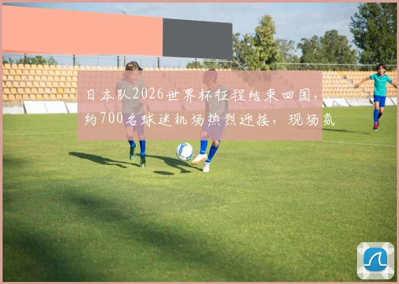 日本队2026世界杯征程结束回国，约700名球迷机场热烈迎接，现场氛围感人至深
