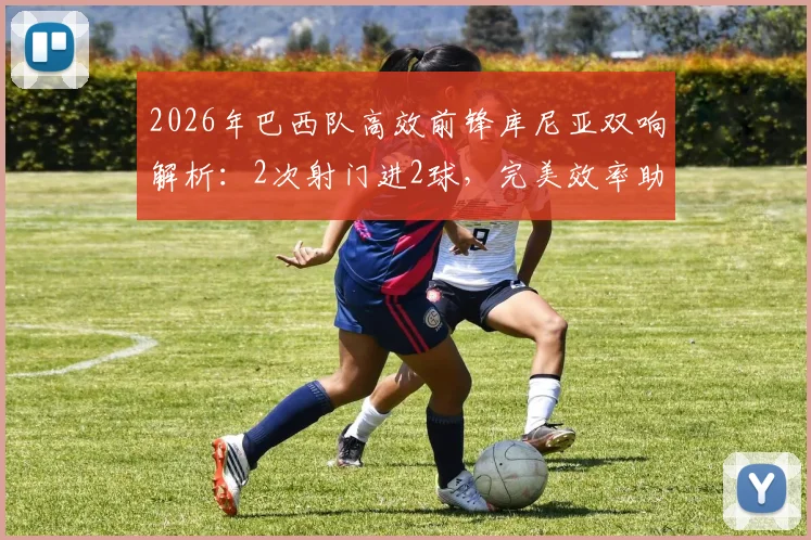 2026年巴西队高效前锋库尼亚双响解析：2次射门进2球，完美效率助球队大胜对手