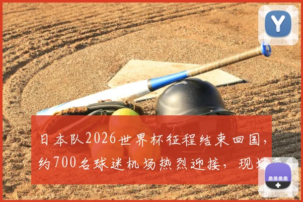 日本队2026世界杯征程结束回国，约700名球迷机场热烈迎接，现场氛围感人至深