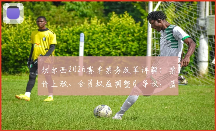 切尔西2026赛季票务改革详解：票价上涨、会员权益调整引争议，蓝军球迷抗议声浪高涨