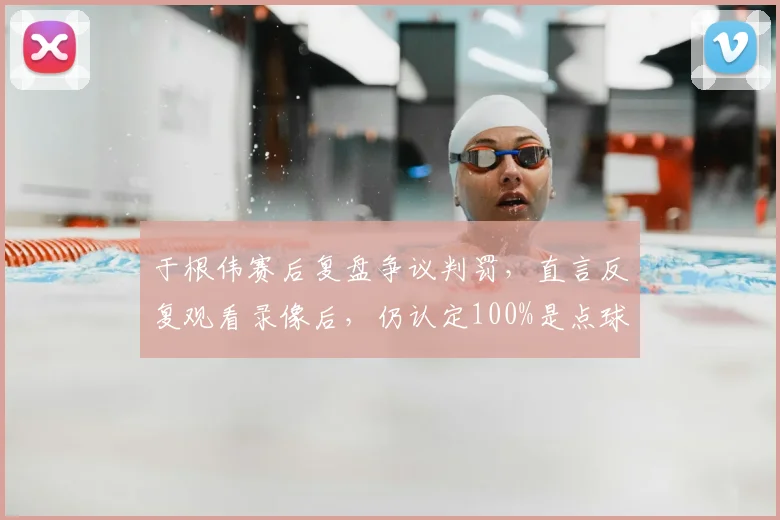 于根伟赛后复盘争议判罚,直言反复观看录像后,仍认定100%是点球犯规