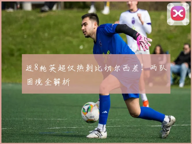 近8轮英超仅热刺比切尔西差!两队困境全解析