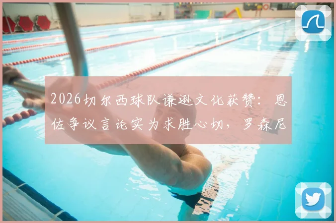 2026切尔西球队谦逊文化获赞：恩佐争议言论实为求胜心切，罗森尼尔点名表扬球员品质