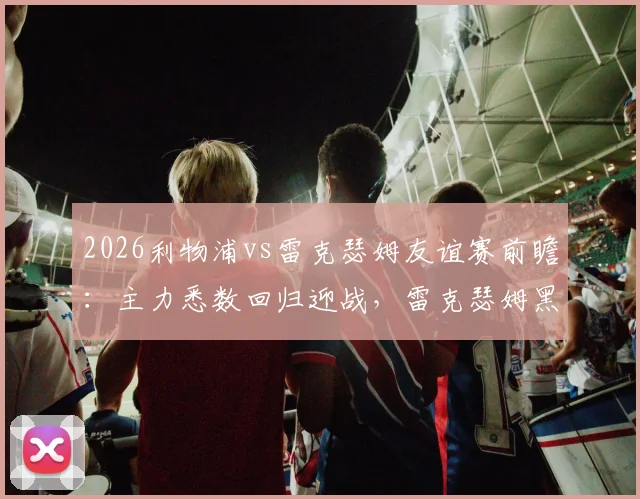 2026利物浦vs雷克瑟姆友谊赛前瞻:主力悉数回归迎战,雷克瑟姆黑马战力全解析