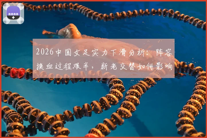 2026中国女足实力下滑分析：阵容换血过程艰辛，新老交替如何影响整体水平？