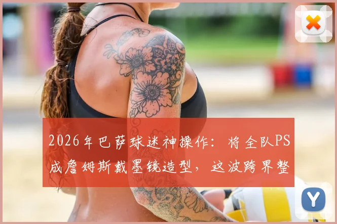 2026年巴萨球迷神操作：将全队PS成詹姆斯戴墨镜造型，这波跨界整活你怎么看？
