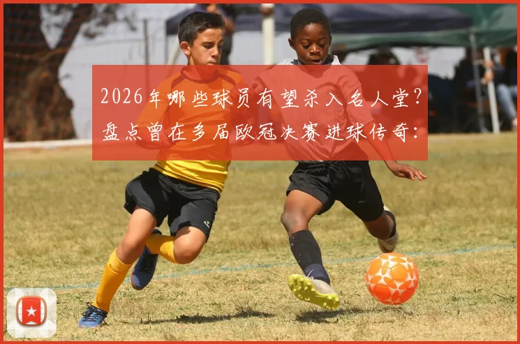 2026年哪些球员有望杀入名人堂？盘点曾在多届欧冠决赛进球传奇：C罗梅西劳尔领衔，谁是你心中最佳
