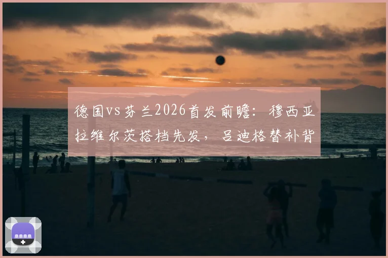 德国vs芬兰2026首发前瞻：穆西亚拉维尔茨搭档先发，吕迪格替补背后战术解析与历史交锋回顾