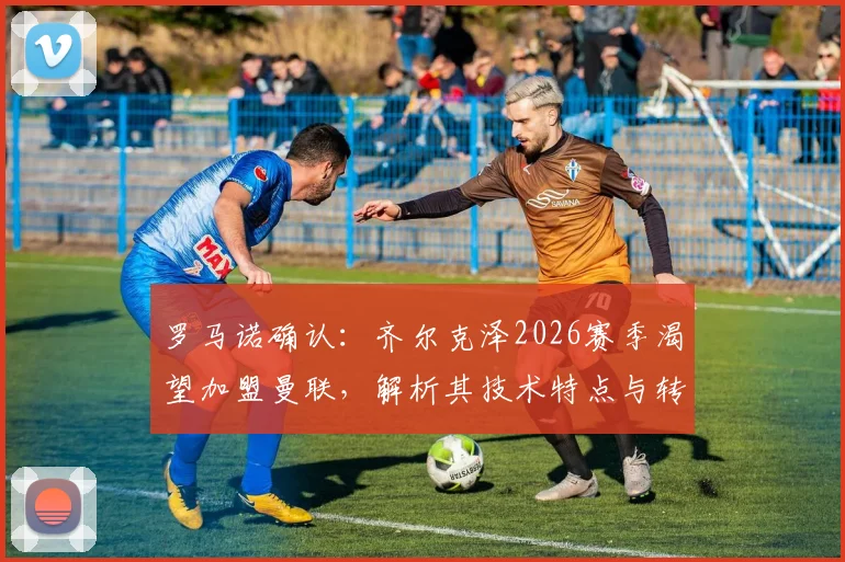 罗马诺确认：齐尔克泽2026赛季渴望加盟曼联，解析其技术特点与转会前景