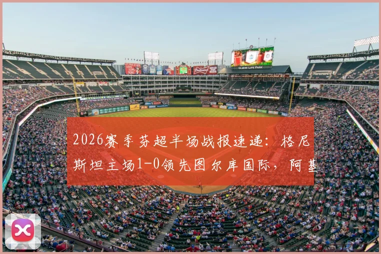 2026赛季芬超半场战报速递：格尼斯坦主场1-0领先图尔库国际，阿基涅米关键破门