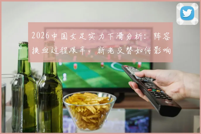 2026中国女足实力下滑分析：阵容换血过程艰辛，新老交替如何影响整体水平？