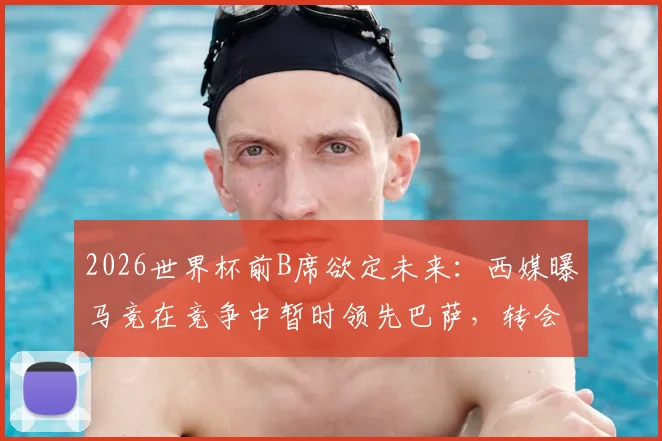 2026世界杯前B席欲定未来:西媒曝马竞在竞争中暂时领先巴萨,转会进展深度解析
