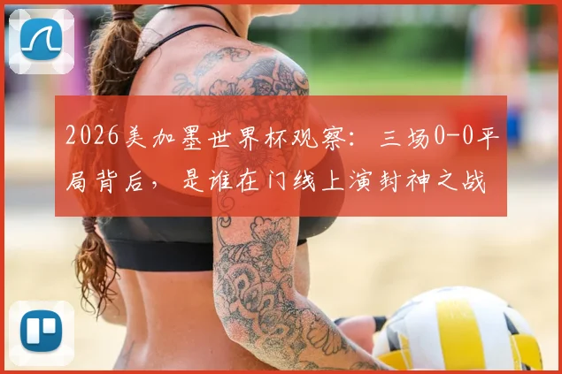 2026美加墨世界杯观察：三场0-0平局背后，是谁在门线上演封神之战？