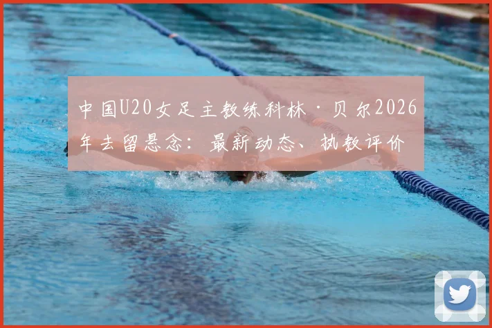 中国U20女足主教练科林·贝尔2026年去留悬念：最新动态、执教评价与官方确认流程详解
