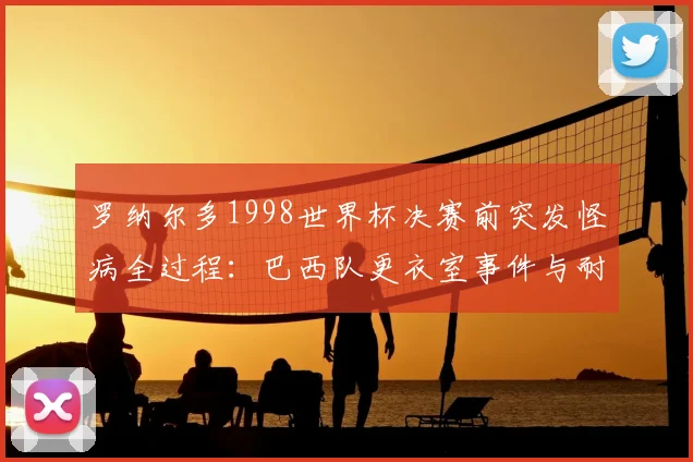 罗纳尔多1998世界杯决赛前突发怪病全过程：巴西队更衣室事件与耐克施压传闻深度回顾