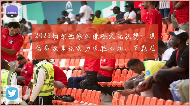 2026切尔西球队谦逊文化获赞：恩佐争议言论实为求胜心切，罗森尼尔点名表扬球员品质