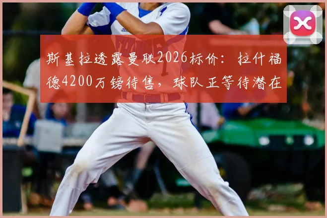 斯基拉透露曼联2026标价：拉什福德4200万镑待售，球队正等待潜在报价评估