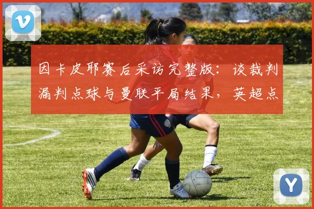 因卡皮耶赛后采访完整版：谈裁判漏判点球与曼联平局结果，英超点球判罚规则深度解析