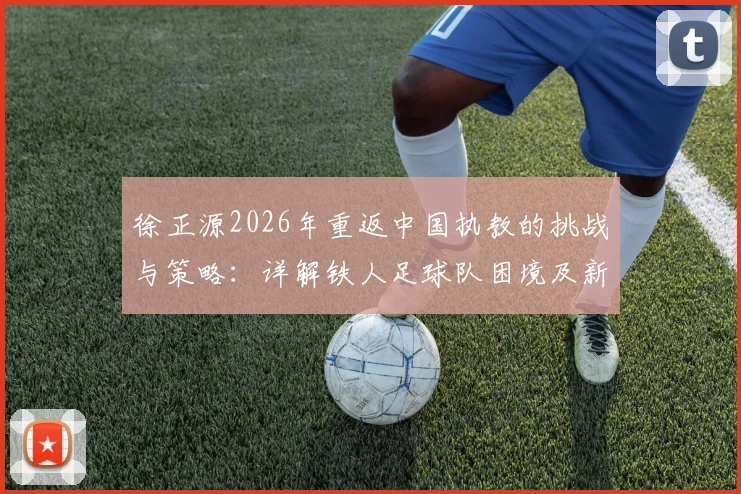 徐正源2026年重返中国执教的挑战与策略：详解铁人足球队困境及新任主帅的破局之道