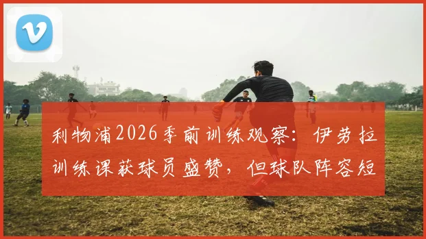 利物浦2026季前训练观察:伊劳拉训练课获球员盛赞,但球队阵容短板问题如何解决?