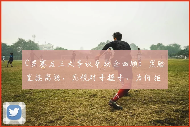 C罗赛后三大争议举动全回顾：黑脸直接离场、无视对手握手、为何拒绝领取奖牌？