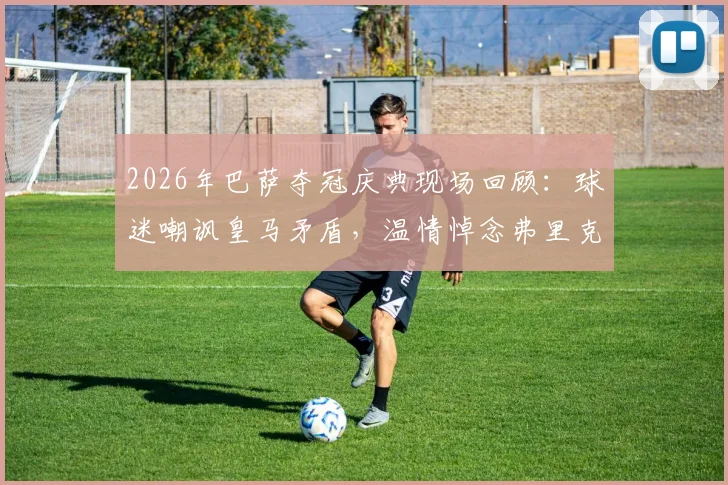 2026年巴萨夺冠庆典现场回顾：球迷嘲讽皇马矛盾，温情悼念弗里克父亲引热议