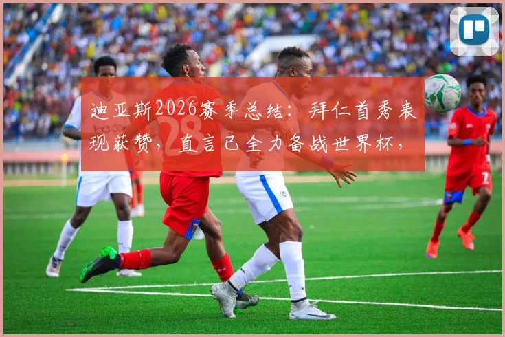 迪亚斯2026赛季总结：拜仁首秀表现获赞，直言已全力备战世界杯，技术特点深度解析