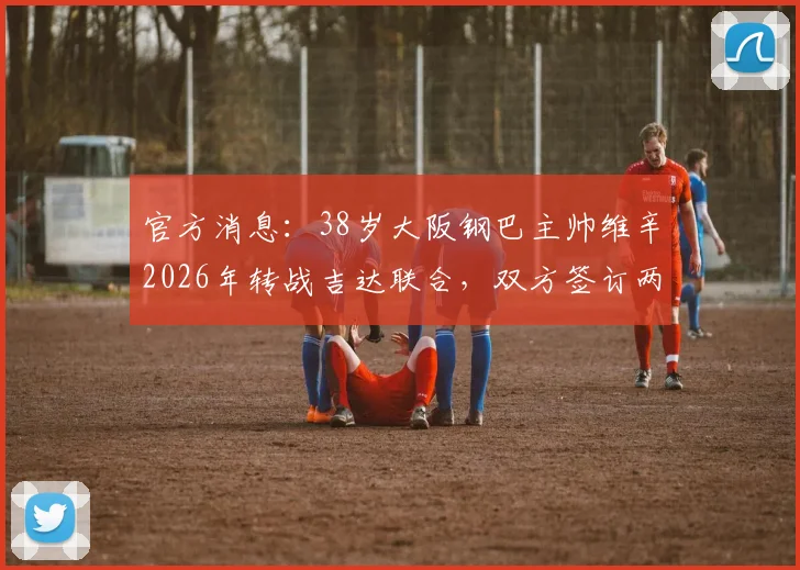 官方消息：38岁大阪钢巴主帅维辛2026年转战吉达联合，双方签订两年执教合约细节详解