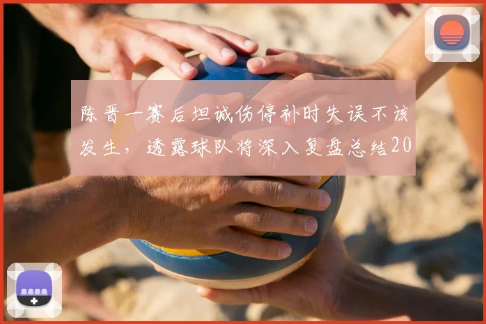 陈晋一赛后坦诚伤停补时失误不该发生,透露球队将深入复盘总结2026赛季关键问题