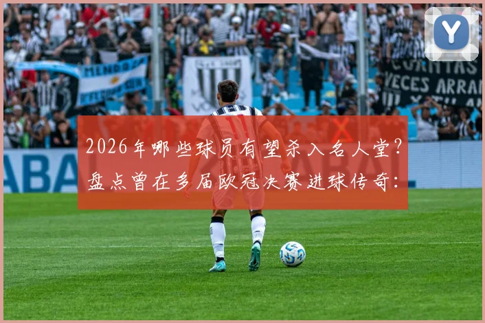 2026年哪些球员有望杀入名人堂?盘点曾在多届欧冠决赛进球传奇:C罗梅西劳尔领衔,谁是你心中最佳
