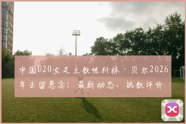 中国U20女足主教练科林·贝尔2026年去留悬念:最新动态、执教评价与官方确认流程详解