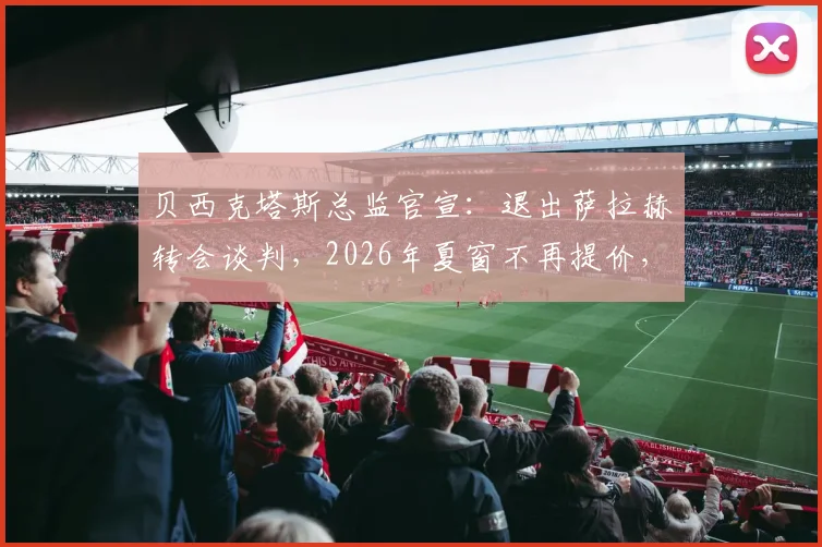 贝西克塔斯总监官宣：退出萨拉赫转会谈判，2026年夏窗不再提价，背后原因与球员未来走向深度分析