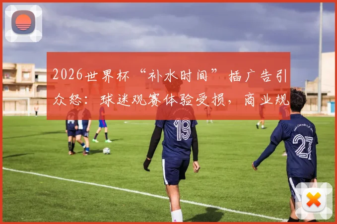 2026世界杯“补水时间”插广告引众怒：球迷观赛体验受损，商业规则边界何在？
