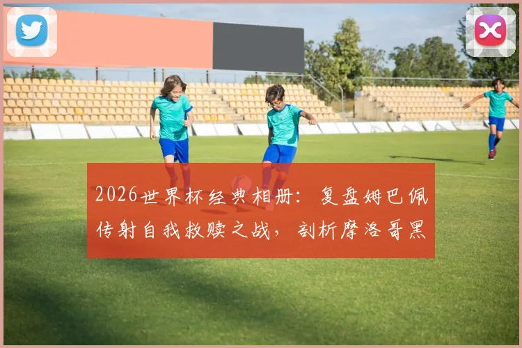 2026世界杯经典相册：复盘姆巴佩传射自我救赎之战，剖析摩洛哥黑马为何终飞不过沧海
