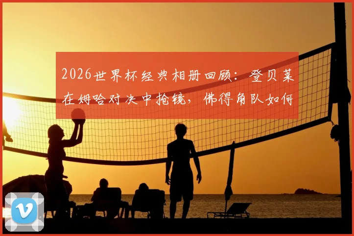 2026世界杯经典相册回顾:登贝莱在姆哈对决中抢镜,佛得角队如何以小搏大缔造奇迹